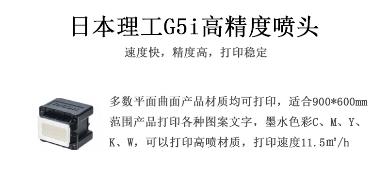 日本理工高精度噴頭，速度快，精度高，打印穩定，多數平面均可打印，可以在部分曲面產品材質上打印，使用范圍在900mm*600mm范圍內產品打印各種圖案，墨水色彩為C、M、Y、K、W，可以打印高噴材質，打印速度在11.5平米/小時